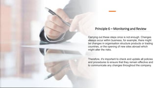 Principle 6 – Monitoring and Review
Carrying out these steps once is not enough. Changes
always occur within business, for example, there might
be changes in organisation structure products or trading
countries, or the opening of new sites abroad which
might alter the risks.
Therefore, it's important to check and update all policies
and procedures to ensure that they remain effective and
to communicate any changes throughout the company.
 