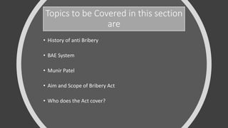 Topics to be Covered in this section
are
• History of anti Bribery
• BAE System
• Munir Patel
• Aim and Scope of Bribery Act
• Who does the Act cover?
 