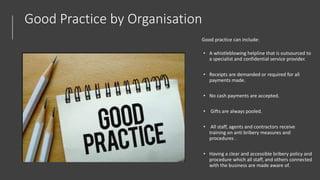 Good Practice by Organisation
Good practice can include:
• A whistleblowing helpline that is outsourced to
a specialist and confidential service provider.
• Receipts are demanded or required for all
payments made.
• No cash payments are accepted.
• Gifts are always pooled.
• All staff, agents and contractors receive
training on anti bribery measures and
procedures .
• Having a clear and accessible bribery policy and
procedure which all staff, and others connected
with the business are made aware of.
 