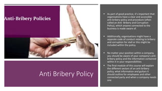 Anti Bribery Policy
 As part of good practice, it's important that
organisations have a clear and accessible
anti-bribery policy and procedure (often
called an Anti Bribery and Corruption
Policy), which anyone connected to the
business is made aware of.
 Additionally, organisations might have a
separate code of conduct relating to bribery
and corruption for stall or this might be
included within the policy.
 No matter your position within a company,
you should be aware of your company's anti-
bribery policy and the information contained
within it in your responsibilities
 The final module of this course will explain
the different sectors of an anti-bribery
policy, what information and guitars it
should outline for employees and other
connected party and when a company needs
one
 