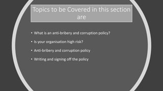 Topics to be Covered in this section
are
• What is an anti-bribery and corruption policy?
• Is your organisation high risk?
• Anti-bribery and corruption policy
• Writing and signing off the policy
 