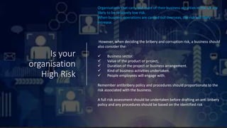 Is your
organisation
High Risk
Organisations that carry out most of their business activities in the UK are
likely to be relatively low risk.
When business operations are carried out overseas, the risk will likely
increase.
However, when deciding the bribery and corruption risk, a business should
also consider the:
 Business sector.
 Value of the product or project,
 Duration of the project or business arrangement.
 Kind of business activities undertaken.
 People employees will engage with.
Remember antibribery policy and procedures should proportionate to the
risk associated with the business.
A full risk assessment should be undertaken before drafting an anti bribery
policy and any procedures should be based on the identified risk
 