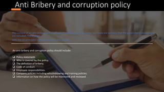 Anti Bribery and corruption policy
The content of an anti-bribery policy will vary from business to business, but there are sections that the government recommend
are included. These align
with the six principles outlined earlier in the course
An anti-bribery and corruption policy should include:
 Policy statement.
 Who is covered by the policy.
 The definition of bribery.
 Code of conduct.
 Employee responsibilities.
 Company policies including whistleblowing and training policies.
 Information on how the policy will be monitored and reviewed
 