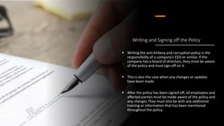 Writing and Signing off the Policy
 Writing the anti-bribery and corruption policy is the
responsibility of a company's CEO or similar. If the
company has a board of directors, they must be aware
of the policy and must sign off on it.
 This is also the case when any changes or updates
have been made
 After the policy has been signed off, all employees and
affected parties must be made aware of the policy and
any changes They must also be with any additional
training or information that has been mentioned
throughout the policy.
 