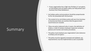 Summary
• If your organisation has a high risk of bribery or corruption,
an anti-bribery and corruption policy can help protect your
business from these behaviours.
• Ant bribery policy and procedures should be proportionate
to the risk associated with the business.
• The content of an anti-bribery policy will vary from business
to business but there are sections that the government
recommend are included.
• These are policy statement who it covers, the definition of
bribery, a code of conduct employee responses company
policies and monitor and review procedures.
• The policy must emphasis your organisation's zero tolerance
to bribery and corruption.
• The policy must be regularly reviewed and Updated, any
improvements must be Implemented as soon as possible
 