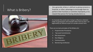 What is Bribery?
• For Example this could cover trying to influence a decision
maker by giving them extra benefit rather than by what can
legitimately be offered as part of a tender process here.
There are six main principles of the Bribery Act
1. Proportionate Procedures.
2. Top Level Commitments
3. Risk Assessment.
4. Due Diligence
5. Communication
6. Monitoring and Review
• Very generally, bribery is defined as giving someone a
financial, or other, advantage to encourage them to
perform their functions or activities improperly, or to
reward that person for having already done so.
 