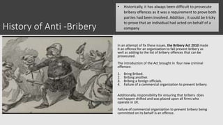History of Anti -Bribery
In an attempt of fix these issues, the Bribery Act 2010 made
it an offence for an organization to fail prevent bribery as
well as adding to the list of bribery offences that can be
prosecuted.
The introduction of the Act brought in four new criminal
offenses:
1. Bring Bribed.
2. Bribing another.
3. Bribing a foreign officials.
4. Failure of a commercial organization to prevent bribery.
Additionally, responsibility for ensuring that bribery does
not happen shifted and was placed upon all firms who
operate in UK.
Failure of commercial organization to prevent bribery being
committed on its behalf is an offence.
• Historically, it has always been difficult to prosecute
bribery offences as it was a requirement to prove both
parties had been involved. Addition , it could be tricky
to prove that an individual had acted on behalf of a
company
 