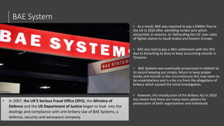 BAE System
• As a result, BAE was required to pay a $400m fine to
the US in 2010 after admitting certain acts which
amounted, in essence, to ‘defrauding the US’ over sales
of fighter planes to Saudi Arabia and Eastern Europe.
• BAE also had to pay a 30m settlement with the SFO
due to breaching its duty to keep accounting records in
Tanzania
• BAE Systems was eventually prosecuted in relation to
its record keeping put simply, failure to keep proper
books and records in the circumstances this may seem to
be unsatisfactory and is a far cry from the allegations of
bribery which caused the initial investigation.
• However, the introduction of the Bribery Act in 2010
has meant that there are many more options for
prosecution of both organizations and individuals
• In 2007, the UK'S Serious Fraud Office (SFO), the Ministry of
Defence and the US Department of Justice began to look into the
dealings and compliance with anti-bribery law of BAE Systems, a
defence, security and aerospace company.
 