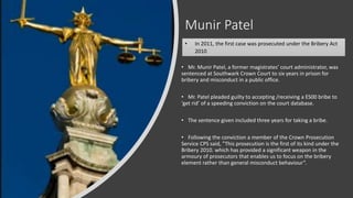 Munir Patel
• Mr. Munir Patel, a former magistrates’ court administrator, was
sentenced at Southwark Crown Court to six years in prison for
bribery and misconduct in a public office.
• Mr. Patel pleaded guilty to accepting /receiving a ES00 bribe to
‘get rid’ of a speeding conviction on the court database.
• The sentence given included three years for taking a bribe.
• Following the conviction a member of the Crown Prosecution
Service CPS said, ”This prosecution is the first of its kind under the
Bribery 2010. which has provided a significant weapon in the
armoury of prosecutors that enables us to focus on the bribery
element rather than general misconduct behaviour”.
• In 2011, the first case was prosecuted under the Bribery Act
2010
 