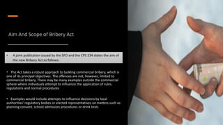 Aim And Scope of Bribery Act
• The Act takes a robust approach to tackling commercial bribery, which is
one of its principal objectives. The offences are not, however, limited to
commercial bribery. There may be many examples outside the commercial
sphere where individuals attempt to influence the application of rules.
regulations and normal procedures
• Examples would include attempts to influence decisions by local
authorities' regulatory bodies or elected representatives on matters such as
planning consent, school admission procedures or drink tests
• A joint publication issued by the SFO and the CPS 234 states the aim of
the new Bribery Act as follows:
 