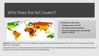 Who Does the Act Covers?
• The Bribery Act 2010 covers:
 Companies based in the UK
 UK companies operating abroad.
 Overseas companies with a demonstrable
presence in the UK
Note that companies based in the UK are forbidden to pay bribes to gain business anywhere in the world, even in those countries where
bribes are commonplace.
Any business that has a close connection to the UK must comply with the Act. Some businesses might not be covered by the scope of the art
for example, those that are only listed on the London Stock Exchange.
 
