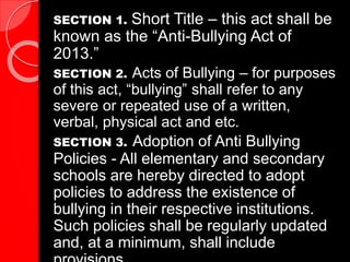 SECTION 1. Short Title – this act shall be
known as the “Anti-Bullying Act of
2013.”
SECTION 2. Acts of Bullying – for purposes
of this act, “bullying” shall refer to any
severe or repeated use of a written,
verbal, physical act and etc.
SECTION 3. Adoption of Anti Bullying
Policies - All elementary and secondary
schools are hereby directed to adopt
policies to address the existence of
bullying in their respective institutions.
Such policies shall be regularly updated
and, at a minimum, shall include
 