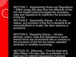 SECTION 7. Implementing Rules and Regulations
– Within ninety (90) days from the effectivity of this
Act, the DepED shall promulgate the necessary
rules and regulations to implement the provisions
of this Act.
SECTION 8. Separability Clause. – If, for any
reason, any provision of this Act is declared to be
unconstitutional or invalid, the other sections or
provisions.
SECTION 9. Repealing Clause. – All laws,
decrees, orders, rules and regulations or parts
thereof which are inconsistent with or contrary to
the provisions of this Act are hereby repealed,
amended or modified accordingly.
SECTION 10. Effectivity. – This Act shall take
effect fifteen (15) days after its publication in at
least two (2) national newspapers of general
 