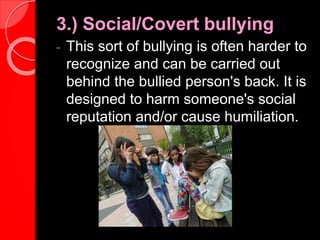 3.) Social/Covert bullying
- This sort of bullying is often harder to
recognize and can be carried out
behind the bullied person's back. It is
designed to harm someone's social
reputation and/or cause humiliation.
 
