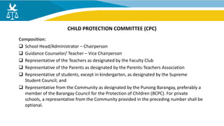 Composition:
 School Head/Administrator – Chairperson
 Guidance Counselor/ Teacher – Vice Chairperson
 Representative of the Teachers as designated by the Faculty Club
 Representative of the Parents as designated by the Parents-Teachers Association
 Representative of students, except in kindergarten, as designated by the Supreme
Student Council; and
 Representative from the Community as designated by the Punong Barangay, preferably a
member of the Barangay Council for the Protection of Children (BCPC). For private
schools, a representative from the Community provided in the preceding number shall be
optional.
CHILD PROTECTION COMMITTEE (CPC)
 
