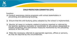 Functions:
 Conduct awareness-raising programs with school stakeholders in
preventing and addressing bullying;
 Ensure that the anti-bullying policy adopted by the school is implemented;
 Monitor all cases or incidents related to bullying reported or referred by
the teacher, guidance counselor or coordinator or any person designated to
handle prevention and intervention measures mentioned by the preceding
sections of this IRR; and
 Make the necessary referrals to appropriate agencies, offices or persons,
as may be required by the circumstances.
CHILD PROTECTION COMMITTEE (CPC)
 