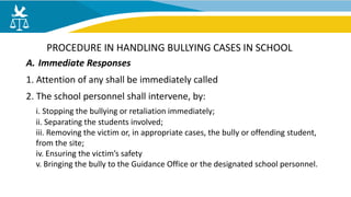 A. Immediate Responses
1. Attention of any shall be immediately called
2. The school personnel shall intervene, by:
i. Stopping the bullying or retaliation immediately;
ii. Separating the students involved;
iii. Removing the victim or, in appropriate cases, the bully or offending student,
from the site;
iv. Ensuring the victim’s safety
v. Bringing the bully to the Guidance Office or the designated school personnel.
PROCEDURE IN HANDLING BULLYING CASES IN SCHOOL
 