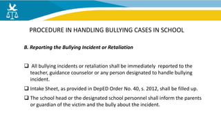 B. Reporting the Bullying Incident or Retaliation
 All bullying incidents or retaliation shall be immediately reported to the
teacher, guidance counselor or any person designated to handle bullying
incident.
 Intake Sheet, as provided in DepED Order No. 40, s. 2012, shall be filled up.
 The school head or the designated school personnel shall inform the parents
or guardian of the victim and the bully about the incident.
PROCEDURE IN HANDLING BULLYING CASES IN SCHOOL
 
