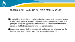  If an incident of bullying or retaliation involves students from more than one
school, the school that was first informed of the bullying or retaliation shall
promptly notify the appropriate administrator or school head of the other
school so that both schools may take appropriate action.
 Anonymous reports shall be entertained, and the person who reported the
incident shall be afforded protection from possible retaliation.
PROCEDURE IN HANDLING BULLYING CASES IN SCHOOL
 