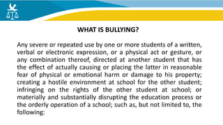 Any severe or repeated use by one or more students of a written,
verbal or electronic expression, or a physical act or gesture, or
any combination thereof, directed at another student that has
the effect of actually causing or placing the latter in reasonable
fear of physical or emotional harm or damage to his property;
creating a hostile environment at school for the other student;
infringing on the rights of the other student at school; or
materially and substantially disrupting the education process or
the orderly operation of a school; such as, but not limited to, the
following:
WHAT IS BULLYING?
 