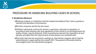 F. Disciplinary Measures
Bullying incidents or retaliation shall be treated according to their nature, gravity or
severity and attendant circumstances.
Punitive measures will be the last resort
 Written reprimand, community service, suspension, exclusion or expulsion, in
accordance with existing rules and regulations of the school or of the Department for
public schools, may be imposed, if the circumstances warrant the imposition of such
penalty, provided that the requirements of due process are complied with.
The bully shall also be required to undergo an intervention program which shall be
administered or supervised by the school’s CPC. The parents of the bully shall be
encouraged to join the intervention program.
PROCEDURE IN HANDLING BULLYING CASES IN SCHOOL
 
