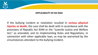 If the bullying incident or retaliation resulted in serious physical
injuries or death, the case shall be dealt with in accordance with the
provisions of Republic Act 9344 or the “Juvenile Justice and Welfare
Act,” as amended, and its Implementing Rules and Regulations, in
connection with other applicable laws, as may be warranted by the
circumstances attendant to the bullying incident.
APPLICABILITY OF RA 9344
 