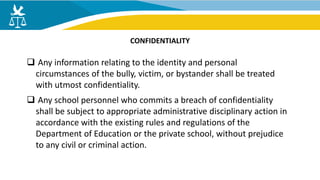  Any information relating to the identity and personal
circumstances of the bully, victim, or bystander shall be treated
with utmost confidentiality.
 Any school personnel who commits a breach of confidentiality
shall be subject to appropriate administrative disciplinary action in
accordance with the existing rules and regulations of the
Department of Education or the private school, without prejudice
to any civil or criminal action.
CONFIDENTIALITY
 