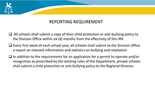  All schools shall submit a copy of their child protection or anti-bullying policy to
the Division Office within six (6) months from the effectivity of this IRR.
 Every first week of each school year, all schools shall submit to the Division Office
a report on relevant information and statistics on bullying and retaliation
 In addition to the requirements for an application for a permit to operate and/or
recognition as prescribed by the existing rules of the Department, private schools
shall submit a child protection or anti-bullying policy to the Regional Director.
REPORTING REQUIREMENT
 