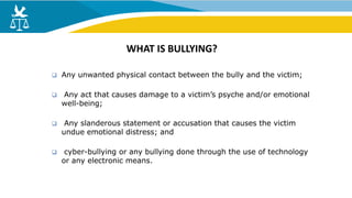  Any unwanted physical contact between the bully and the victim;
 Any act that causes damage to a victim’s psyche and/or emotional
well-being;
 Any slanderous statement or accusation that causes the victim
undue emotional distress; and
 cyber-bullying or any bullying done through the use of technology
or any electronic means.
WHAT IS BULLYING?
 