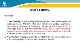 It includes:
 “Cyber- bullying” or any bullying done through the use of technology or any
electronic means. The term shall also include any conduct resulting to
harassment, intimidation, or humiliation, through the use of other forms of
technology, such as, but not limited to texting, email, instant messaging,
chatting, internet, social media, online games, or other platforms or formats
as defined in DepED Order No. 40, s. 2012; and
 Any other form of bullying as may be provided in the school’s child protection
or anti-bullying policy, consistent with the Act and this IRR.
WHAT IS BULLYING?
 