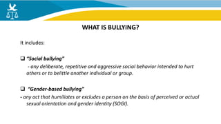 It includes:
 “Social bullying”
- any deliberate, repetitive and aggressive social behavior intended to hurt
others or to belittle another individual or group.
 “Gender-based bullying”
- any act that humiliates or excludes a person on the basis of perceived or actual
sexual orientation and gender identity (SOGI).
WHAT IS BULLYING?
 