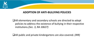 All elementary and secondary schools are directed to adopt
policies to address the existence of bullying in their respective
institutions.(Sec. 3, RA 10627)
All public and private kindergartens are also covered. (IRR)
ADOPTION OF ANTI-BULLYING POLICIES
 