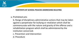a. Prohibited acts
b. Range of disciplinary administrative actions that may be taken
against a perpetrator for bullying or retaliation which shall be
commensurate with the nature and gravity of the offense and a
rehabilitation program which shall be administered by the
institution concerned.
c. Prevention and Intervention
d. Procedure
CONTENTS OF SCHOOL POLICIES ADDRESSING BULLYING
 
