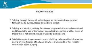 2. Bullying through the use of technology or an electronic device or other
forms of media owned, leased or used by a school;
3. Bullying at a location, activity, function or program that is not school-related
and through the use of technology or an electronic device or other forms of
media that is not owned, leased or used by a school; and
4. Retaliation against a person who reports bullying, who provides information
during an investigation of bullying, or who is a witness to or has reliable
information about bullying.
PROHIBITED ACTS
 