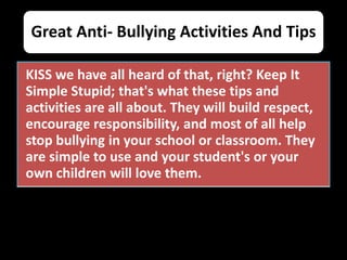 Great Anti- Bullying Activities And Tips
KISS we have all heard of that, right? Keep It
Simple Stupid; that's what these tips and
activities are all about. They will build respect,
encourage responsibility, and most of all help
stop bullying in your school or classroom. They
are simple to use and your student's or your
own children will love them.
 