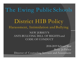 The Ewing Public Schools
District HIB Policy
Harassment, Intimidation and Bullying
NEW JERSEY’S
ANTI-BULLYING BILL OF RIGHTS and
CODE OF CONDUCT
2018-2019 School Year
Betty Jo Prince
Director of Counseling Services and Assessment
1
 