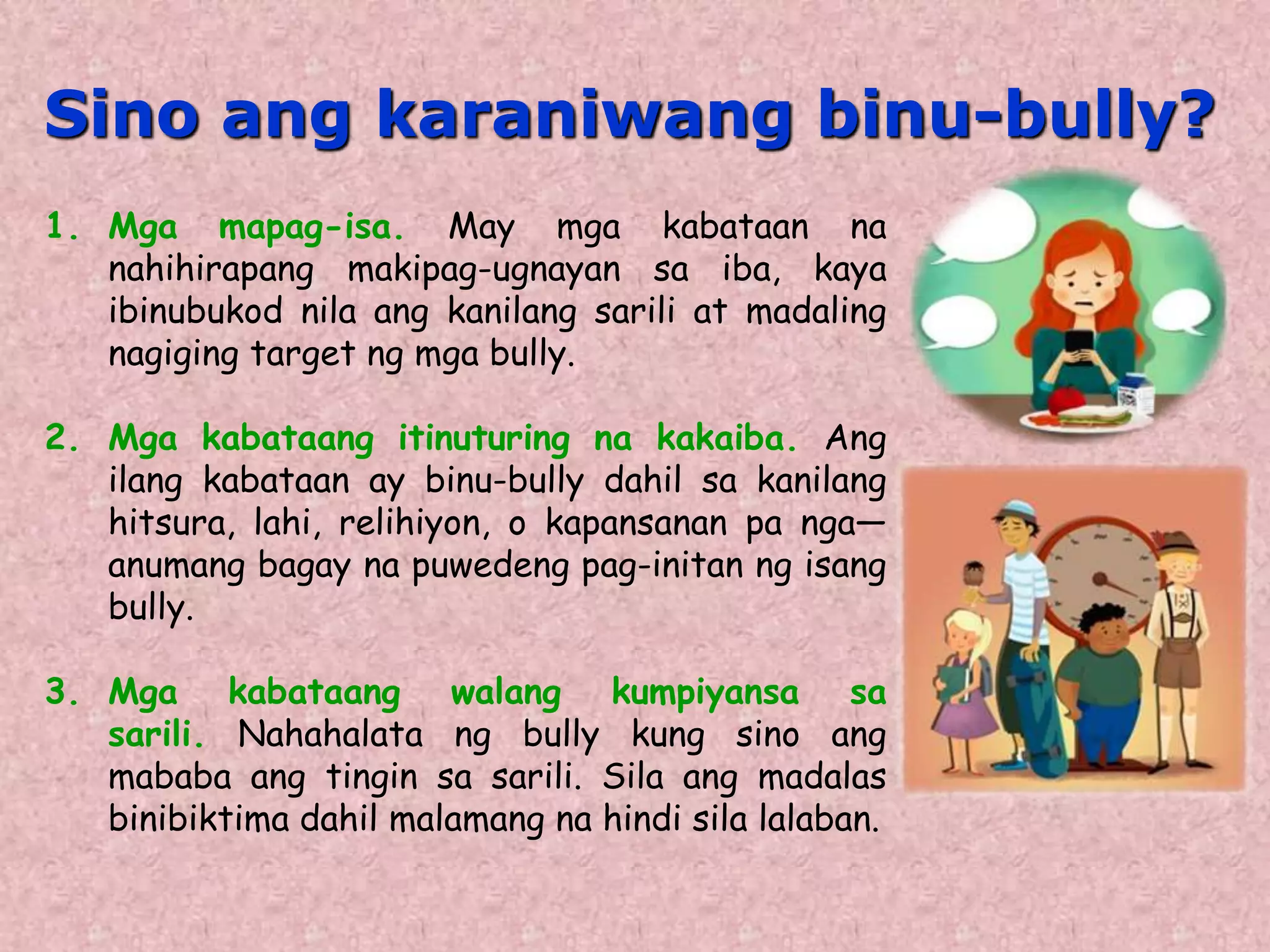 1. Mga mapag-isa. May mga kabataan na
nahihirapang makipag-ugnayan sa iba, kaya
ibinubukod nila ang kanilang sarili at madaling
nagiging target ng mga bully.
2. Mga kabataang itinuturing na kakaiba. Ang
ilang kabataan ay binu-bully dahil sa kanilang
hitsura, lahi, relihiyon, o kapansanan pa nga—
anumang bagay na puwedeng pag-initan ng isang
bully.
3. Mga kabataang walang kumpiyansa sa
sarili. Nahahalata ng bully kung sino ang
mababa ang tingin sa sarili. Sila ang madalas
binibiktima dahil malamang na hindi sila lalaban.
Sino ang karaniwang binu-bully?
 