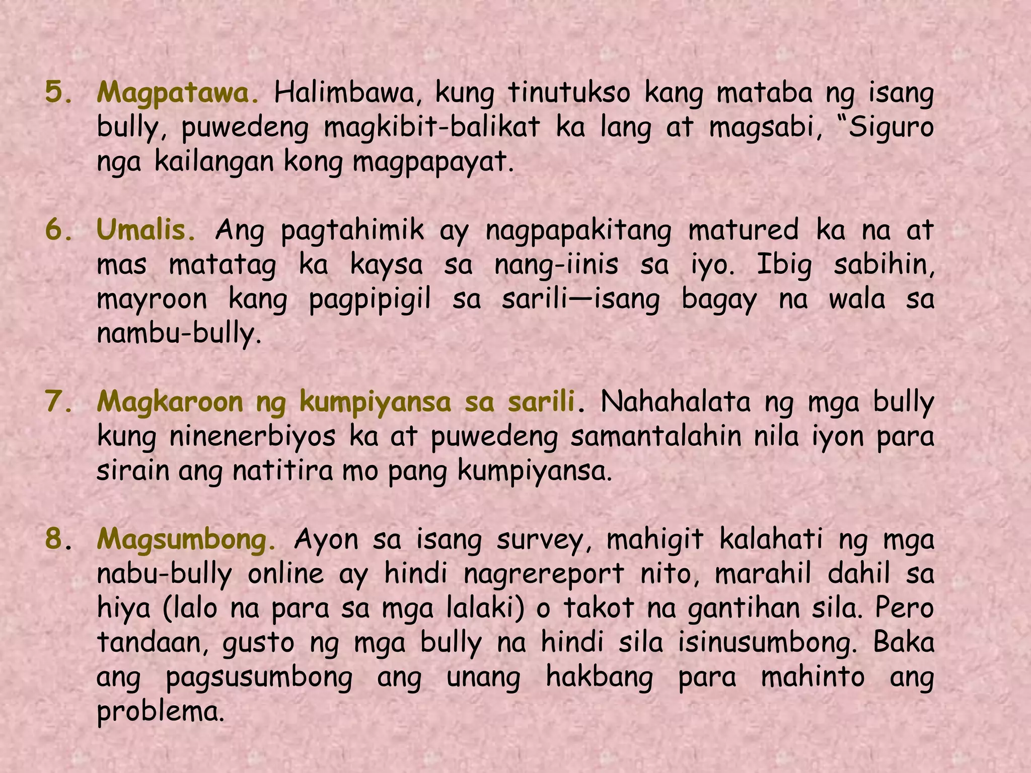 5. Magpatawa. Halimbawa, kung tinutukso kang mataba ng isang
bully, puwedeng magkibit-balikat ka lang at magsabi, “Siguro
nga kailangan kong magpapayat.
6. Umalis. Ang pagtahimik ay nagpapakitang matured ka na at
mas matatag ka kaysa sa nang-iinis sa iyo. Ibig sabihin,
mayroon kang pagpipigil sa sarili—isang bagay na wala sa
nambu-bully.
7. Magkaroon ng kumpiyansa sa sarili. Nahahalata ng mga bully
kung ninenerbiyos ka at puwedeng samantalahin nila iyon para
sirain ang natitira mo pang kumpiyansa.
8. Magsumbong. Ayon sa isang survey, mahigit kalahati ng mga
nabu-bully online ay hindi nagrereport nito, marahil dahil sa
hiya (lalo na para sa mga lalaki) o takot na gantihan sila. Pero
tandaan, gusto ng mga bully na hindi sila isinusumbong. Baka
ang pagsusumbong ang unang hakbang para mahinto ang
problema.
 