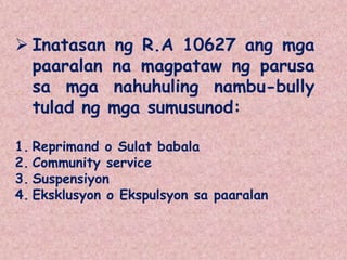  Inatasan ng R.A 10627 ang mga
paaralan na magpataw ng parusa
sa mga nahuhuling nambu-bully
tulad ng mga sumusunod:
1. Reprimand o Sulat babala
2. Community service
3. Suspensiyon
4. Eksklusyon o Ekspulsyon sa paaralan
 