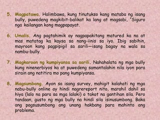 5. Magpatawa. Halimbawa, kung tinutukso kang mataba ng isang
bully, puwedeng magkibit-balikat ka lang at magsabi, “Siguro
nga kailangan kong magpapayat.
6. Umalis. Ang pagtahimik ay nagpapakitang matured ka na at
mas matatag ka kaysa sa nang-iinis sa iyo. Ibig sabihin,
mayroon kang pagpipigil sa sarili—isang bagay na wala sa
nambu-bully.
7. Magkaroon ng kumpiyansa sa sarili. Nahahalata ng mga bully
kung ninenerbiyos ka at puwedeng samantalahin nila iyon para
sirain ang natitira mo pang kumpiyansa.
8. Magsumbong. Ayon sa isang survey, mahigit kalahati ng mga
nabu-bully online ay hindi nagrereport nito, marahil dahil sa
hiya (lalo na para sa mga lalaki) o takot na gantihan sila. Pero
tandaan, gusto ng mga bully na hindi sila isinusumbong. Baka
ang pagsusumbong ang unang hakbang para mahinto ang
problema.
 