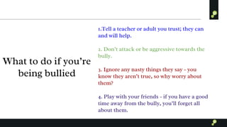 What to do if you’re
being bullied
1.Tell a teacher or adult you trust; they can
and will help.
2. Don’t attack or be aggressive towards the
bully.
3. Ignore any nasty things they say - you
know they aren’t true, so why worry about
them?
4. Play with your friends - if you have a good
time away from the bully, you’ll forget all
about them.
 