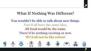 What If Nothing Was Different?
You wouldn’t be able to talk about new things.
You’d all have the same idea.
All food would be the same.
There’d be nothing exciting or new.
We’d all just be like robots!
 