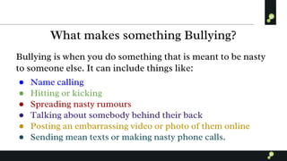 What makes something Bullying?
Bullying is when you do something that is meant to be nasty
to someone else. It can include things like:
● Name calling
● Hitting or kicking
● Spreading nasty rumours
● Talking about somebody behind their back
● Posting an embarrassing video or photo of them online
● Sending mean texts or making nasty phone calls.
 