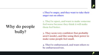 Why do people
bully?
1.They’re angry, and they want to take their
anger out on others
2. They’re upset, and want to make someone
feel worse because they think it will make
them feel better.
3. They seem very confident (but probably
aren’t inside), and like using their power to
make some people feel small.
4. They’re embarrassed, and want others to
be embarrassed too.
 