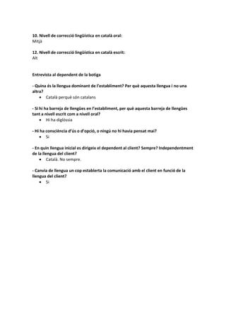 10. Nivell de correcció lingüística en català oral:
Mitjà
12. Nivell de correcció lingüística en català escrit:
Alt
Entrevista al dependent de la botiga
- Quina és la llengua dominant de l’establiment? Per què aquesta llengua i no una
altra?
 Català perquè són catalans
- Si hi ha barreja de llengües en l’establiment, per què aquesta barreja de llengües
tant a nivell escrit com a nivell oral?
 Hi ha diglòssia
- Hi ha consciència d’ús o d’opció, o ningú no hi havia pensat mai?
 Si
- En quin llengua inicial es dirigeix el dependent al client? Sempre? Independentment
de la llengua del client?
 Català. No sempre.
- Canvia de llengua un cop establerta la comunicació amb el client en funció de la
llengua del client?
 Si
 