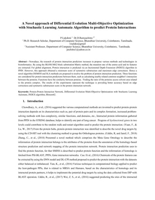 A Novel approach of Differential Evolution Multi-Objective Optimization
with Stochastic Learning Automata Algorithm to predict Protein Interactions
P.Lakshmi 1
Dr.D.Ramyachitra 2*
1
Ph.D. Research Scholar, Department of Computer Science, Bharathiar University, Coimbatore, Tamilnadu.
visalaks@gmail
2
Assistant Professor, Department of Computer Science, Bharathiar University, Coimbatore, Tamilnadu.
jaichitra1@yahoo.co.in
Abstract - Nowadays, the research of protein interaction prediction increases to propose various methods and technologies in
bioinformatics. By using the BLOSUM62 block substitution Matrix method, the mutation rate of the amino acid and its features
are extracted. For global alignment, Protein interaction is predicted via an Incremental Depth Extension (INDEX) algorithm in
PPIN. However, this approach obtained a minimum score of symmetric substructure and maximum edge correctness. Hence a
novel algorithm DEMOO and SLA methods are proposed to resolve the problem of protein interaction prediction. Three functions
are considered for protein interaction predictions between them, such as calculating nearby related common neighbor’s interaction
between the proteins. Functions have the similarity between proteins. Finding the ratio of the proteins access solvent area related
to the protein complex. The results of the experiments represent the technique is providing better accuracy based on edge
correctness and symmetric substructure score in the protein interaction network.
Keywords: Protein-Protein Interaction Network, Differential Evolution Multi-Objective Optimization with Stochastic Learning
Automata, INDEX algorithm, Blosum62.
1. Introduction
Chowdhury, A., et al., (2016) suggested the various computational methods are invented to predict protein-protein
interaction depends on its characteristics such as, pair of protein pairs and its complex formation, increased problem-
solving methods with less complexity, similar functions, and domains, etc., Interacted protein information gathered
from PPIN in the STRING database, helps to identify one part of lung cancer. Progress of dysfunctional genes in two
levels could contribute to the random walk and restart algorithm used to predict the protein interaction. (Yuan, F., &
Lu, W., 2017) From the protein hubs, protein-protein interaction was identified to describe the novel drug targets by
using the CD-HIT tool with the clustering method to group the Orthologous proteins. (Uddin, R, and Jamil, F., 2018)
Zhang, C., et al., (2018) Presented a novel method which comprises the Meta Gene Ontology to describe the
information of protein interaction belongs to the attributes of the proteins from the annotation of the homology-based
structure prediction and network mapping of the protein interaction network. Protein interaction prediction uses to
find the protein function, for that SMISS is described to predict protein function and the information of homologs is
fetched from PSI-BLAST, PPIN, Gene interaction networks. Cao. Et al., (2016) Chemicals of the protein features can
be extracted by using the DNN model and DL-CPI method proposed to predict the protein interaction with the datasets
either balanced or imbalanced. Tian, K., et al., (2016) Various techniques in computational biology applied to predict
the host-pathogen PPIs, that is related to MRSA and Humans, based on the characteristics of homologs and its
interacted protein partners, it helps to implement the potential drug targets by using the data collected from DIP with
BLAST operation. Uddin, R., et al., (2017) Wei, Z. S., et al., (2016) suggested predicting the sites of the interacted
 