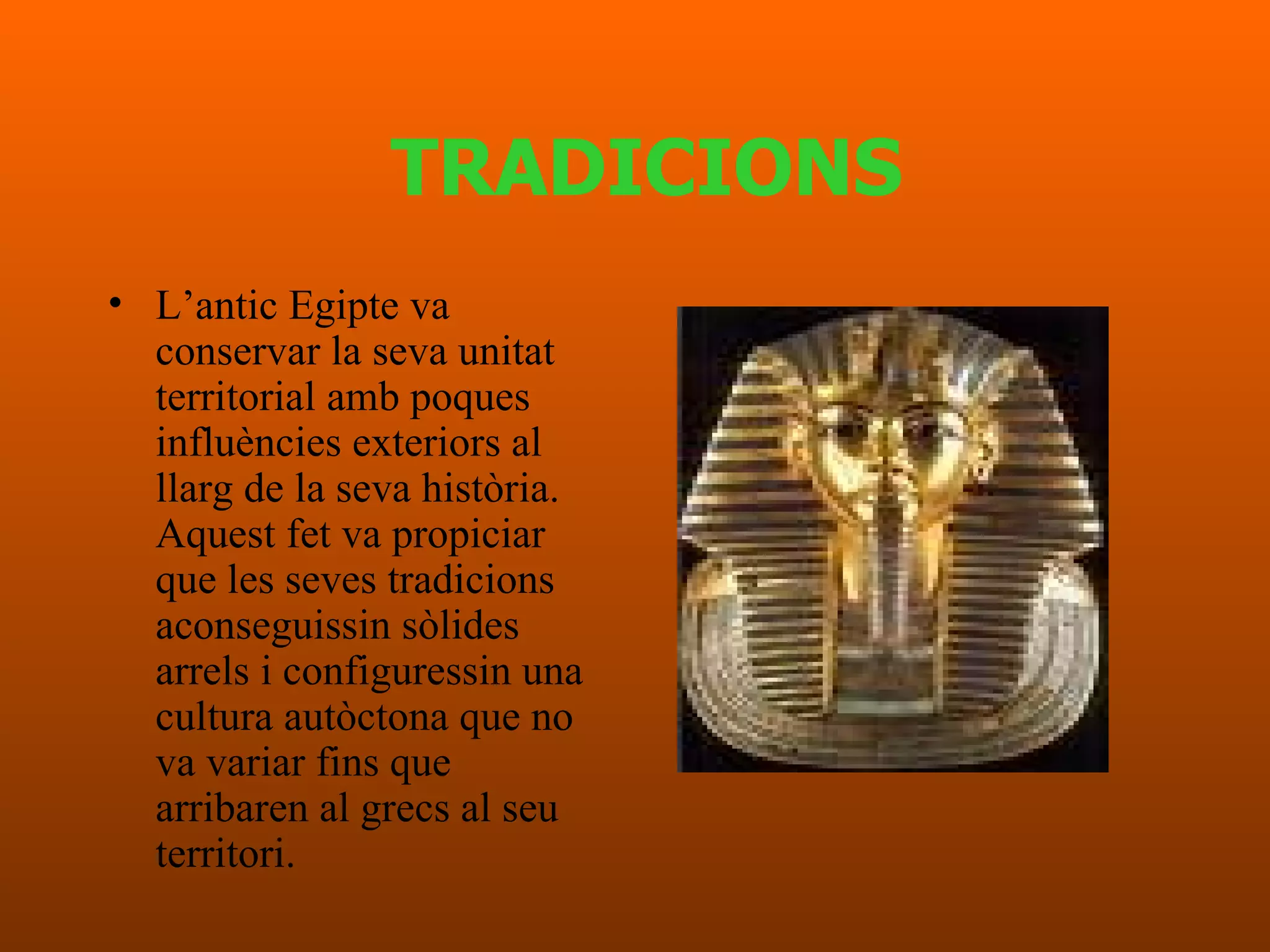 TRADICIONS L’antic Egipte  va conservar la  seva   unitat  territorial  amb   poques   influències   exteriors  al  llarg  de la  seva història .  Aquest   fet  va propiciar que les  seves tradicions   aconseguissin sòlides arrels  i  configuressin  una cultura  autòctona   que no va variar fins que arribaren al grecs al seu territori .  