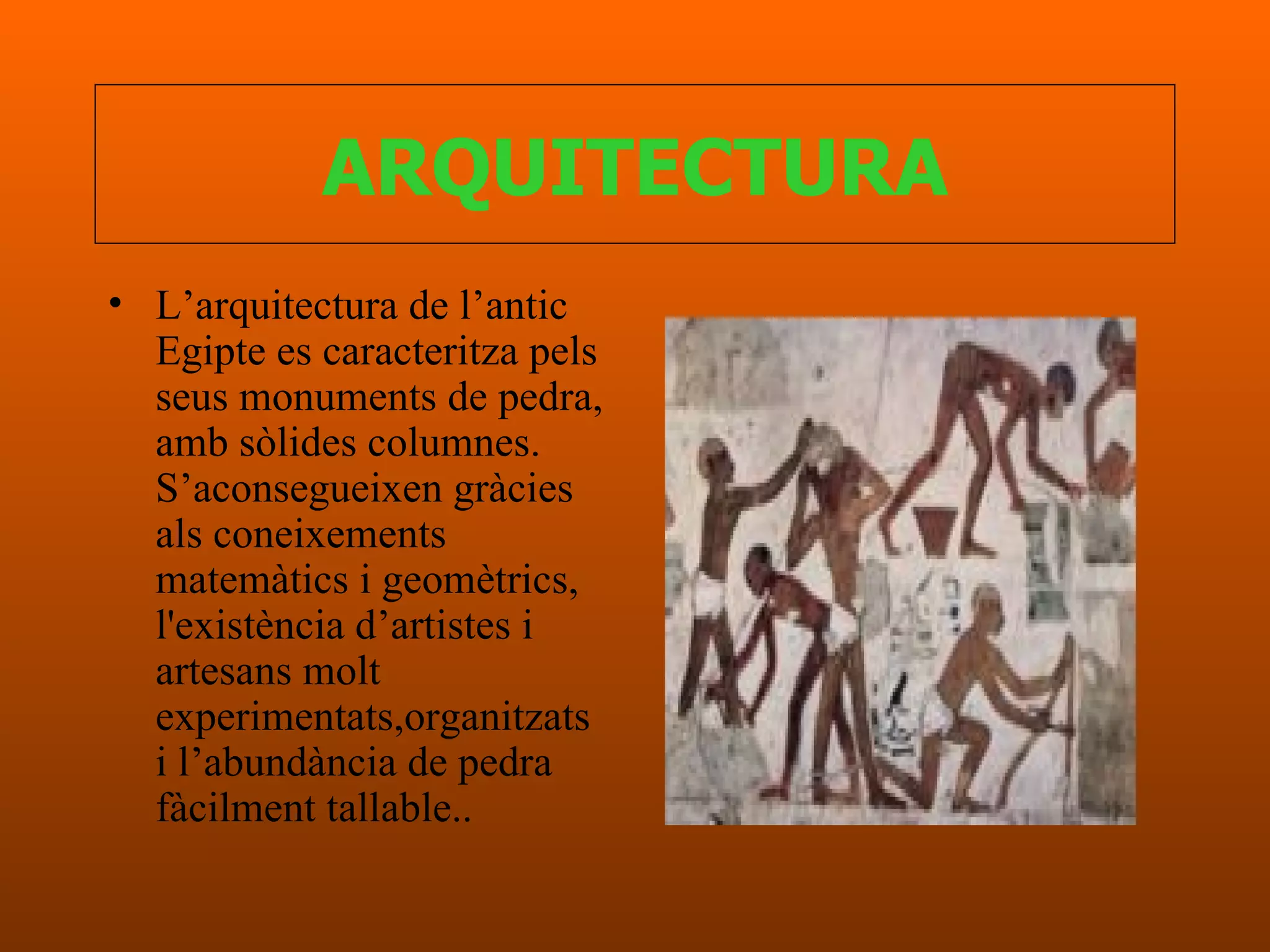 ARQUITECTURA L’arquitectura de l’antic Egipte es caracteritza pels seus monuments de pedra, amb sòlides columnes. S’aconsegueixen gràcies als coneixements matemàtics i geomètrics, l'existència d’artistes i artesans molt experimentats,organitzats i l’abundància de pedra fàcilment tallable..   