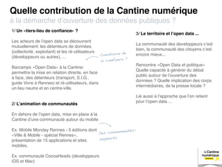 Quelle contribution de la Cantine numérique
à la démarche d’ouverture des données publiques ?
1/ Un «tiers-lieu de conﬁance» ?
                                                                      3/ Le territoire et l’open data ...
Les acteurs de l’open data se découvrent
                                                                      La communauté des developpeurs c’est
mutuellement: les détenteurs de données
                                                                      bien, la communauté des citoyens c’est
(collectivité, exploitant) et les ré-utilisateurs                e
(développeurs ou autres), ...                       Construire d      encore mieux...
                                                                  ?
                                                    la confiance
                                                                      Rencontre «Open Data et politique»
Barcamps «Open Data» à la Cantine:
                                                                      Quelle capacité à générer du débat
permettre la mise en relation directe, en face
                                                                      public autour de l’ouverture des
à face, des détenteurs (transport, S.I.G.,
                                                                      données ? Quelle implication des corps
guide Vivre à Rennes) et ré-utilisateurs, dans
                                                                      intermédiaires, de la presse locale ?
un lieu neutre et en centre-ville.
                                                                      Lié aussi à l’approche que l’on retient
                                                                      pour l’open data ...
2/ L’animation de communautés

En dehors de l’open data, mise en place à la
Cantine d’une communauté autour du mobile

Ex. Mobile Monday Rennes - 5 éditions dont           nautés-
                                           Des commu
«Ville & Mobile - spécial Rennes»,
présentation de 15 applications et sites   supports
mobiles.

Ex. communauté CocoaHeads (développeurs
iOS et Mac)
 