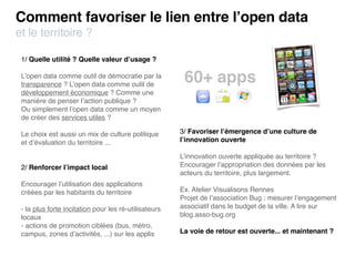 Comment favoriser le lien entre l’open data
et le territoire ?

 1/ Quelle utilité ? Quelle valeur d’usage ?

 L’open data comme outil de démocratie par la
 transparence ? L’open data comme outil de
                                                        60+ apps
 développement économique ? Comme une
 manière de penser l’action publique ?
 Ou simplement l’open data comme un moyen
 de créer des services utiles ?

 Le choix est aussi un mix de culture politique        3/ Favoriser l’émergence d’une culture de
 et d’évaluation du territoire ...                     l’innovation ouverte

                                                       L’innovation ouverte appliquée au territoire ?
 2/ Renforcer l’impact local                           Encourager l’appropriation des données par les
                                                       acteurs du territoire, plus largement.
 Encourager l’utilisation des applications
 créées par les habitants du territoire                Ex. Atelier Visualisons Rennes
                                                       Projet de l’association Bug : mesurer l’engagement
 - la plus forte incitation pour les ré-utilisateurs   associatif dans le budget de la ville. A lire sur
 locaux                                                blog.asso-bug.org
 - actions de promotion ciblées (bus, métro,
 campus, zones d’activités, ...) sur les applis        La voie de retour est ouverte... et maintenant ?
 
